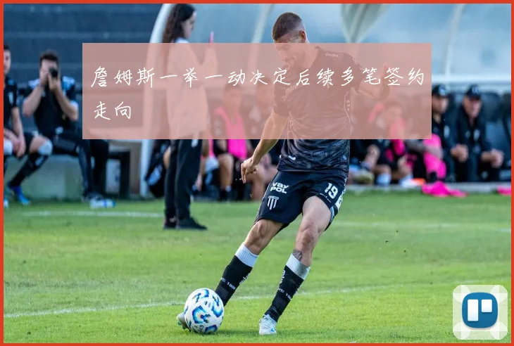 詹姆斯一举一动决定后续多笔签约走向
