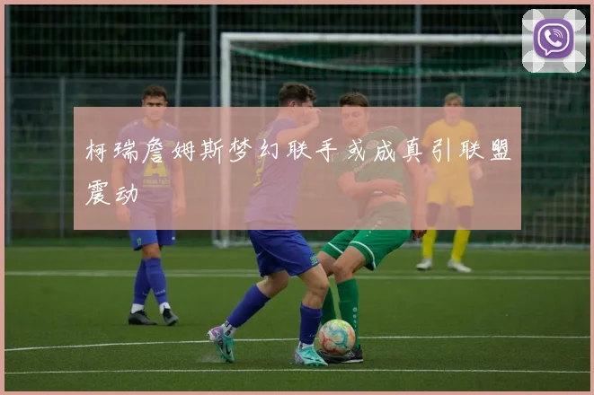 柯瑞詹姆斯梦幻联手或成真引联盟震动